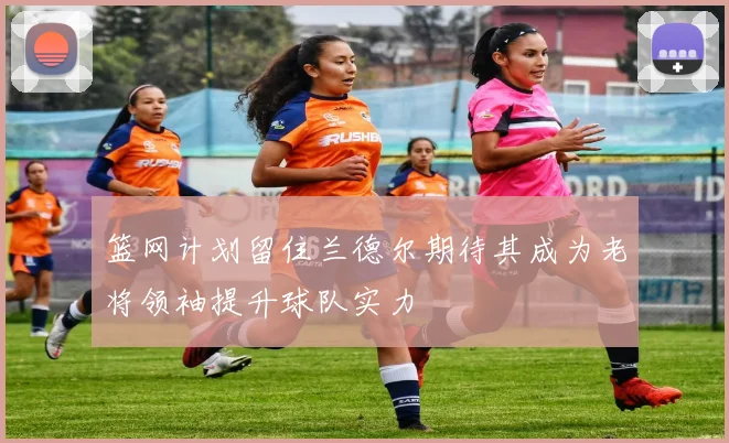 篮网计划留住兰德尔期待其成为老将领袖提升球队实力