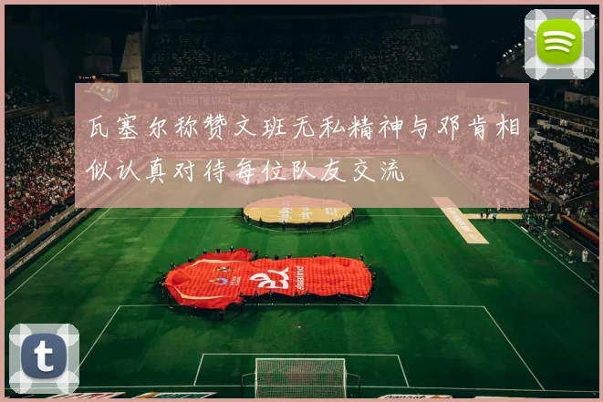 瓦塞尔称赞文班无私精神与邓肯相似认真对待每位队友交流