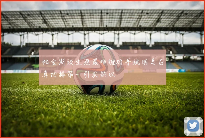 帕金斯谈生涯最难缠对手姚明是否真的排第一引发热议
