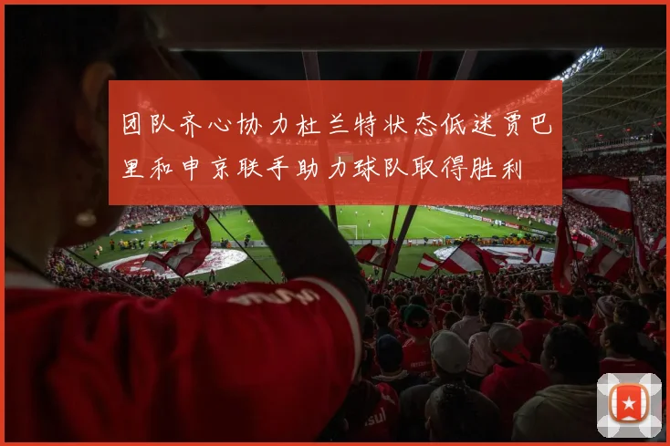 团队齐心协力杜兰特状态低迷贾巴里和申京联手助力球队取得胜利