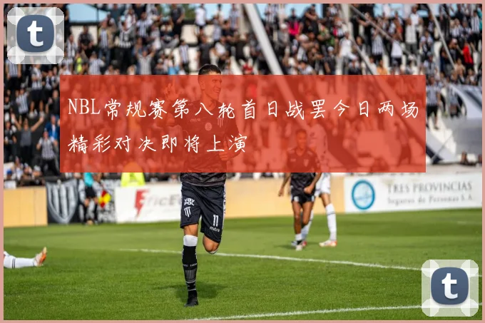 NBL常规赛第八轮首日战罢今日两场精彩对决即将上演