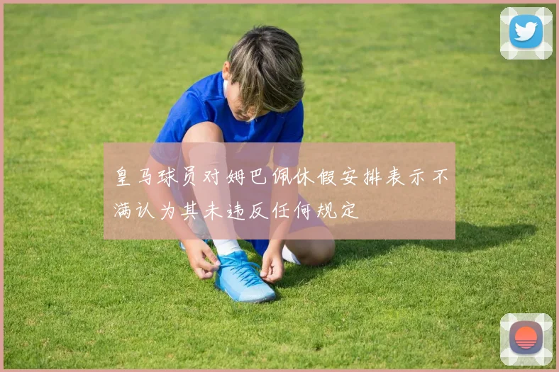 皇马球员对姆巴佩休假安排表示不满认为其未违反任何规定