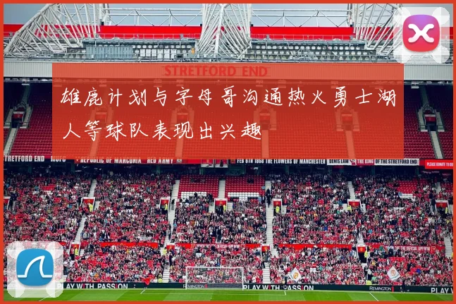 雄鹿计划与字母哥沟通热火勇士湖人等球队表现出兴趣