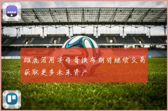 雄鹿若用字母哥换布朗将继续交易获取更多未来资产