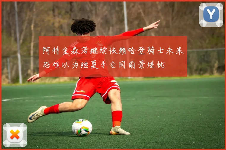 阿特金森若继续依赖哈登骑士未来恐难以为继夏季合同前景堪忧