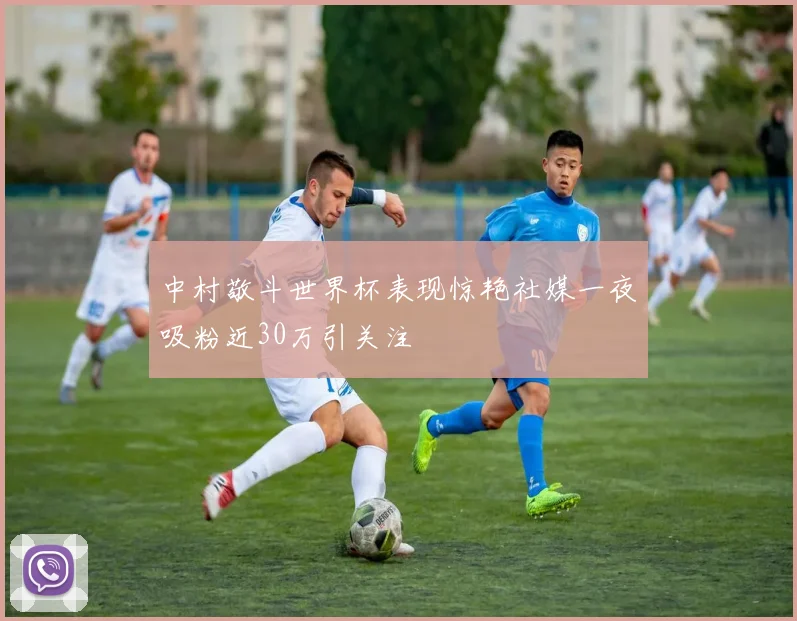 中村敬斗世界杯表现惊艳社媒一夜吸粉近30万引关注
