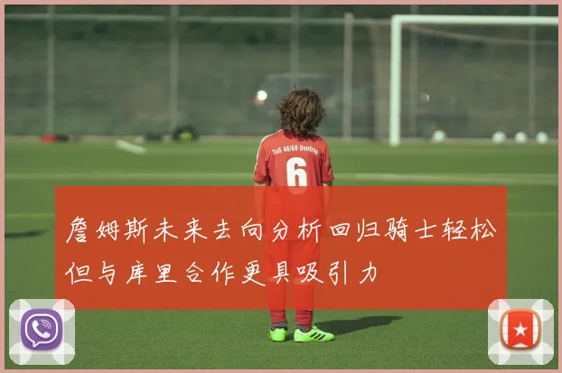 詹姆斯未来去向分析回归骑士轻松但与库里合作更具吸引力