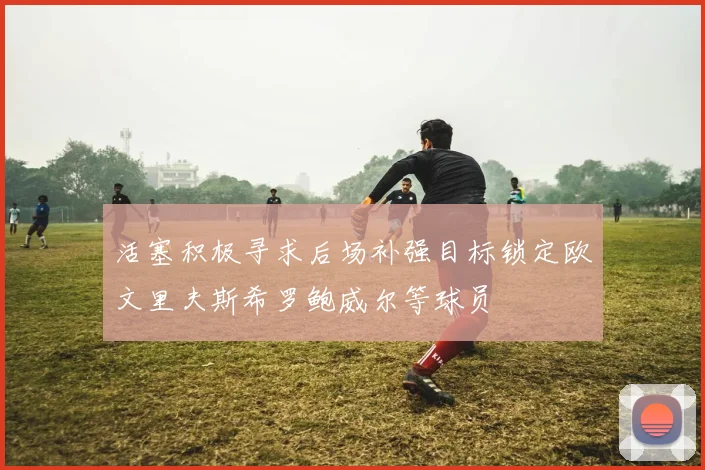 活塞积极寻求后场补强目标锁定欧文里夫斯希罗鲍威尔等球员