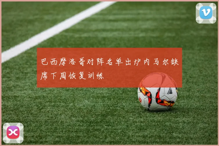 巴西摩洛哥对阵名单出炉内马尔缺席下周恢复训练