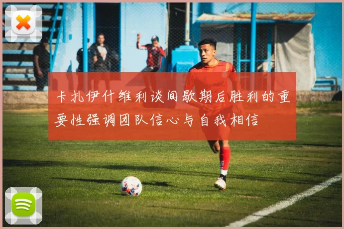 卡扎伊什维利谈间歇期后胜利的重要性强调团队信心与自我相信