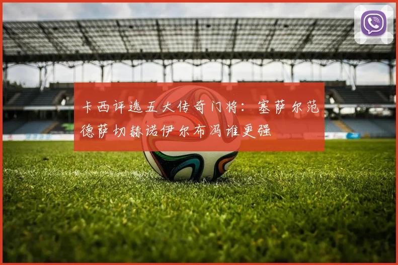 卡西评选五大传奇门将：塞萨尔范德萨切赫诺伊尔布冯谁更强
